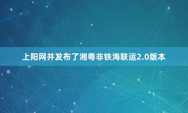 上阳网并发布了湘粤非铁海联运2.0版本