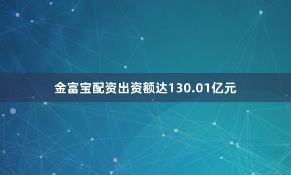 金富宝配资出资额达130.01亿元