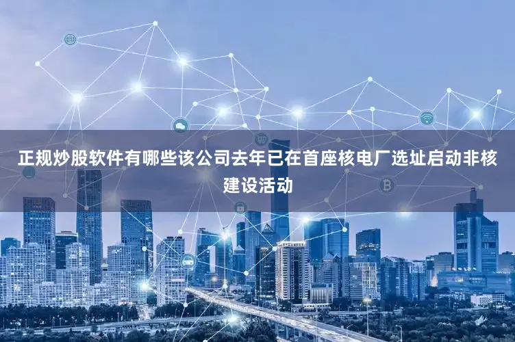 正规炒股软件有哪些该公司去年已在首座核电厂选址启动非核建设活动
