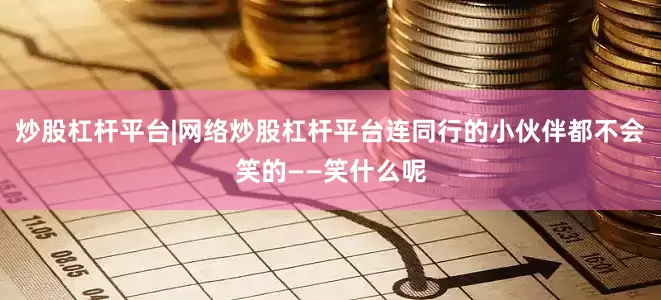 炒股杠杆平台|网络炒股杠杆平台连同行的小伙伴都不会笑的——笑什么呢