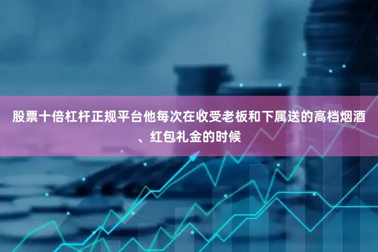 股票十倍杠杆正规平台他每次在收受老板和下属送的高档烟酒、红包礼金的时候