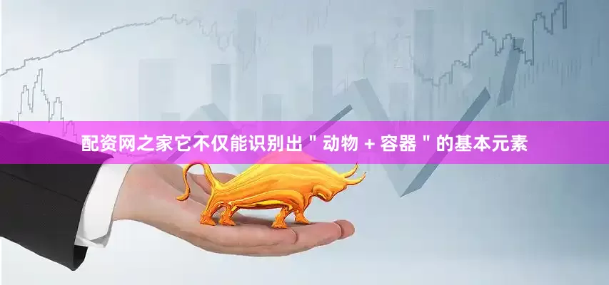 配资网之家它不仅能识别出＂动物 + 容器＂的基本元素