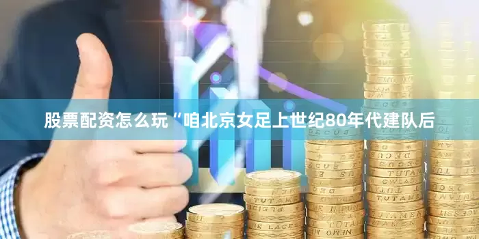 股票配资怎么玩“咱北京女足上世纪80年代建队后