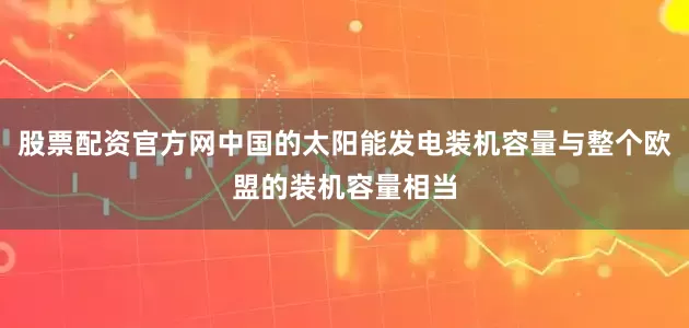 股票配资官方网中国的太阳能发电装机容量与整个欧盟的装机容量相当