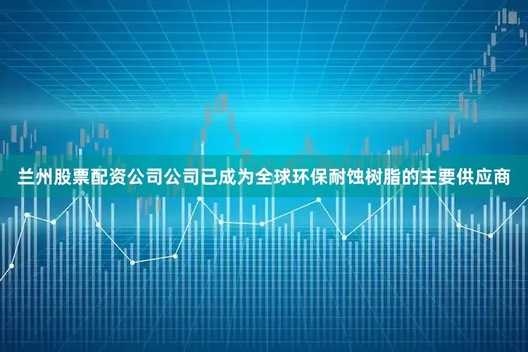 兰州股票配资公司公司已成为全球环保耐蚀树脂的主要供应商