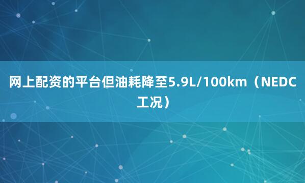 网上配资的平台但油耗降至5.9L/100km（NEDC工况）