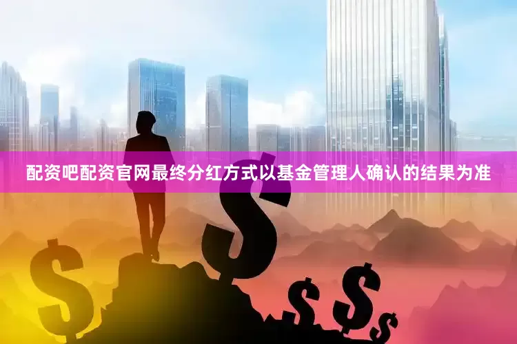 配资吧配资官网最终分红方式以基金管理人确认的结果为准