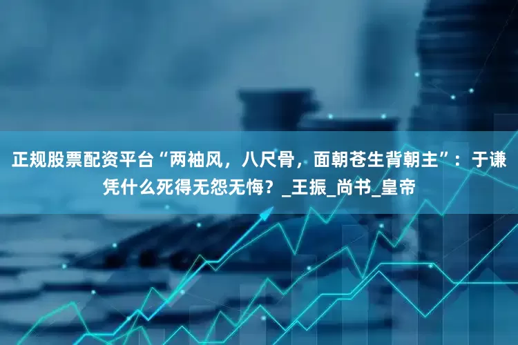 正规股票配资平台“两袖风，八尺骨，面朝苍生背朝主”：于谦凭什么死得无怨无悔？_王振_尚书_皇帝