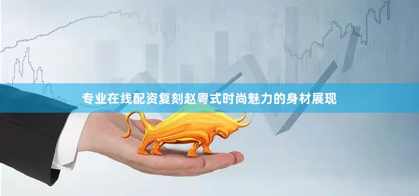 专业在线配资复刻赵粤式时尚魅力的身材展现