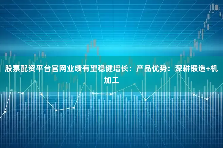 股票配资平台官网业绩有望稳健增长：产品优势：深耕锻造+机加工