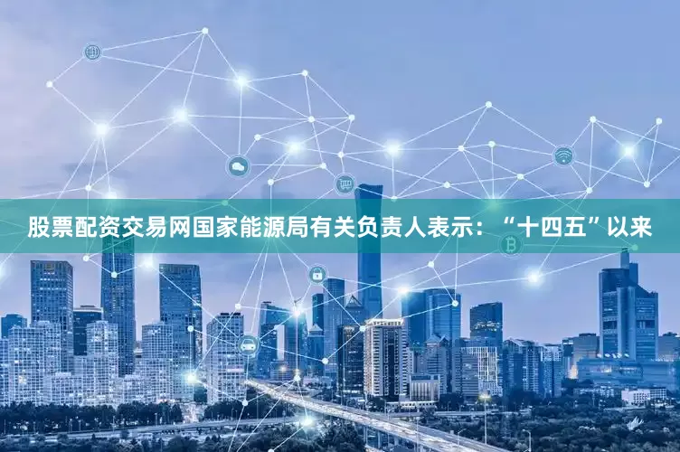 股票配资交易网国家能源局有关负责人表示：“十四五”以来