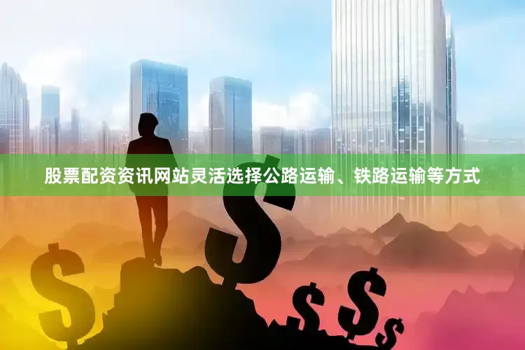 股票配资资讯网站灵活选择公路运输、铁路运输等方式