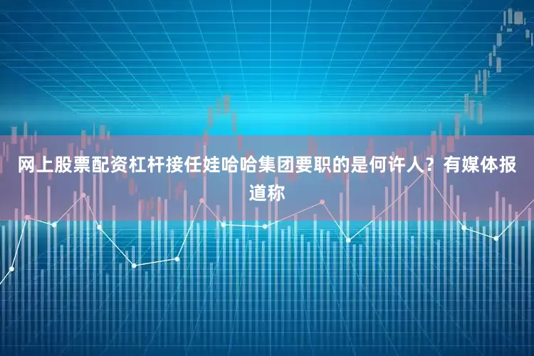 网上股票配资杠杆接任娃哈哈集团要职的是何许人？　　有媒体报道称