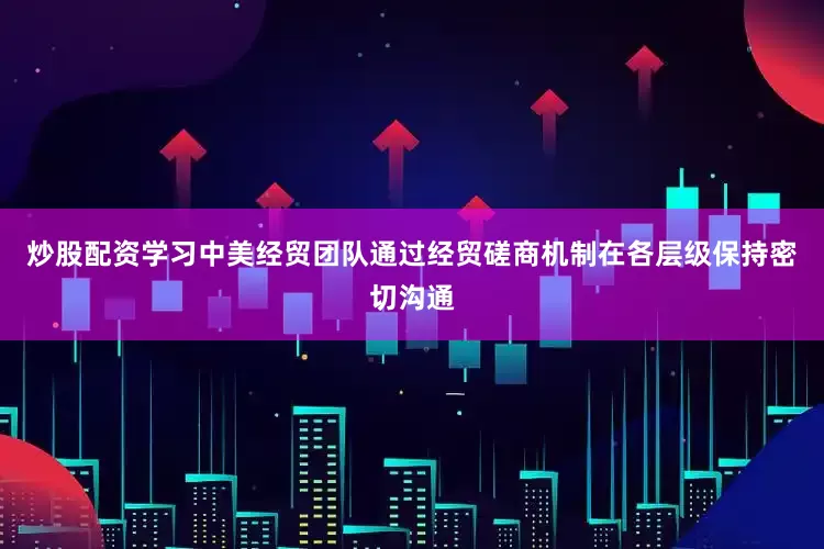 炒股配资学习中美经贸团队通过经贸磋商机制在各层级保持密切沟通