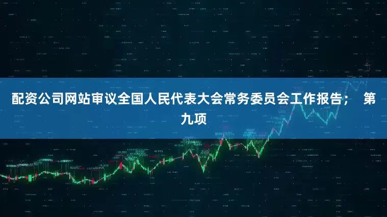 配资公司网站审议全国人民代表大会常务委员会工作报告; 第九项